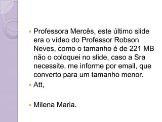  Professora Mercês, este último slide
  era o vídeo do Professor Robson
  Neves, como o tamanho é de 221 MB
  não o coloquei no slide, caso a Sra
  necessite, me informe por email, que
  converto para um tamanho menor.
 Att,


   Milena Maria.
 