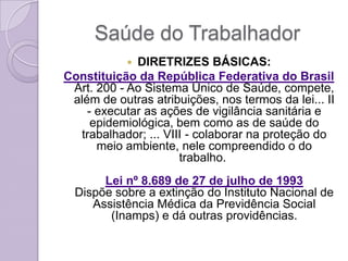 Saúde do Trabalhador
            DIRETRIZES BÁSICAS:
Constituição da República Federativa do Brasil
 Art. 200 - Ao Sistema Único de Saúde, compete,
 além de outras atribuições, nos termos da lei... II
    - executar as ações de vigilância sanitária e
     epidemiológica, bem como as de saúde do
  trabalhador; ... VIII - colaborar na proteção do
      meio ambiente, nele compreendido o do
                      trabalho.
       Lei nº 8.689 de 27 de julho de 1993
  Dispõe sobre a extinção do Instituto Nacional de
     Assistência Médica da Previdência Social
        (Inamps) e dá outras providências.
 