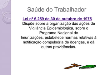 Saúde do Trabalhador
 Lei nº 6.259 de 30 de outubro de 1975
 Dispõe sobre a organização das ações de
     Vigilância Epidemiológica, sobre o
           Programa Nacional de
Imunizações, estabelece normas relativas à
 notificação compulsória de doenças, e dá
            outras providências.
 