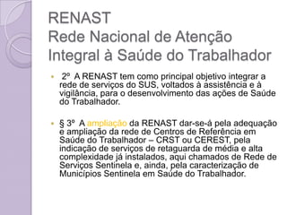 RENAST
Rede Nacional de Atenção
Integral à Saúde do Trabalhador
    2º A RENAST tem como principal objetivo integrar a
    rede de serviços do SUS, voltados à assistência e à
    vigilância, para o desenvolvimento das ações de Saúde
    do Trabalhador.

   § 3º A ampliação da RENAST dar-se-á pela adequação
    e ampliação da rede de Centros de Referência em
    Saúde do Trabalhador – CRST ou CEREST, pela
    indicação de serviços de retaguarda de média e alta
    complexidade já instalados, aqui chamados de Rede de
    Serviços Sentinela e, ainda, pela caracterização de
    Municípios Sentinela em Saúde do Trabalhador.
 