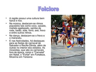 A região possui uma cultura bem típica e rica. Na música, destacam-se ritmos populares tais como coco, xaxado, martelo agalopado, samba de roda, baião, xote, forró, axé, frevo e entre outros ritmos. Na dança, destacam-se o frevo e o maracatu. E nas festividades, há destaques para as festas de carnaval de Salvador e Recife-Olinda, além de outras no interior dos estados. As micaretas, que são os carnavais fora de época, como o "Carnatal" em Natal, o "Fortal" em Fortaleza, Micarina em Teresina Folclore 