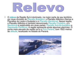 O  relevo   da Região Sul é dominado, na maior parte de seu território, por duas divisões do  Planalto Brasileiro : o Planalto Atlântico (Serras e Planaltos do Leste e Sudeste) e o  Planalto Meridional . Nessa região, o Planalto Atlântico é também denominado  Planalto Cristalino , e o  Meridional  é subdividido em duas partes:  Planalto Arenito-basáltico  e  Depressão Periférica . A região apresenta ainda algumas planícies. O ponto mais elevado da região sul é o  Pico Paraná , com 1922 metros de  altitude , localizado no estado do Paraná. Relevo 