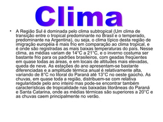 A Região Sul é dominada pelo clima subtropical (Um clima de transição entre o tropical predominante no Brasil e o temperado, predominante na Argentina), ou seja, o clima típico desta região de imigração européia é mais frio em comparação ao clima tropical, e é onde são registradas as mais baixas temperaturas do país. Nesse clima, as médias variam de 14°C a 21°C, e o inverno costuma ser bastante frio para os padrões brasileiros, com geadas freqüentes em quase todas as áreas, e em locais de altitudes mais elevadas, queda de neve. As estações do ano apresentam-se bastante diferenciadas e a amplitude térmica anual é relativamente alta, variando de 8°C no litoral do Paraná até 13°C no oeste gaúcho. As chuvas, em quase toda a região, distribuem-se com relativa regularidade pelo ano inteiro mas pode-se encontrar também características de tropicalidade nas baixadas litorâneas do Paraná e Santa Catarina, onde as médias térmicas são superiores a 20°C e as chuvas caem principalmente no verão.  Clima 
