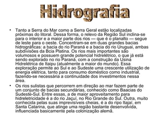 Tanto a Serra do Mar como a Serra Geral estão localizadas próximas do litoral. Dessa forma, o relevo da Região Sul inclina-se para o interior e a maior parte dos rios — que é o planalto — segue de leste para o oeste. Concentram-se em duas grandes bacias   hidrográficas: a bacia do rio Paraná e a bacia do rio Uruguai, ambas subdivisões da Bcia Platina. Os rios mais importantes são volumosos e possuem grande potencial hidrelétrico, o que já está sendo explorado no rio Paraná, com a construção da Usina Hidrelétrica de Itaipu (atualmente a maior do mundo). Essa exploração permite ao Sul e ao Sudeste uma crescente utilização de energia elétrica, tanto para consumo doméstico como industrial, fazendo-se necessária a continuidade dos investimentos nessa área. Os rios sulistas que percorrem em direção ao mar fazem parte de um conjunto de bacias secundárias, conhecido como Baacias do Sudeste-Sul. Entre essas, a de maior aproveitamento para hidreletricidade é a do rio Jaçuí, no Rio Grande do Sul. Outra, muito conhecida pelas suas imprevisíveis cheias, é a do ripo Itajaí, em Santa Catarina, que atinge uma região bastante desenvolvida, influenciada basicamente pela colonização alemã. Hidrografia 