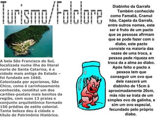 Turismo/Folclore Diabinho da Garrafa          Também conhecido como Famaliá, Cramul hão, Capeta da Garrafa, entre outros nomes, este ser é fruto de um pacto que as pessoas afirmam que se pode fazer com o diabo, este pacto consiste na maioria das vezes de uma troca, a pessoa pede riqueza em troca da a alma ao diabo. Após feito o pacto a pessoa tem que conseguir um ovo que dele nascerá um diabinho de 15cm à aproximadamente 20cm, más não se trata de um simples ovo de galinha, e sim um ovo especial, fecundado pelo próprio diabo.                                                                           A bela São Francisco do Sul, localizada numa ilha do litoral norte de Santa Catarina, é a cidade mais antiga do Estado – foi fundada em 1660. Colonizada por açorianos, São Chico, como é carinhosamente conhecida, constitui um dos cartões-postais mais bonitos da região, com suas 13 praias e conjunto arquitetônico formado 150 prédios de estilo colonial. Tanta beleza deu à cidade o título de Patrimônio Histórico.   