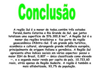 Conclusão A região Sul é a menor de todas,contém três estados  Paraná,Santa Catarina e Rio Grande do Sul. que juntos totalizam uma superfície de 576.300,8 km². A Região Sul é a menor das regiões brasileiras e  faz parte da região geoeconômica C43ntro-Sul. É um grande pólo turístico, econômico e cultural, abrangendo grande influência européia, principalmente de origqem italiana e germânica. A Região Sul apresenta altos índices sociais em vários aspectos: possui o maior IDH do Brasil, 0,807 — único classificado como elevado —, e a segunda maior renda per capita do país, 10.723,60 reais, atrás apenas da Região Sudeste. A região é também a mais alfabetizada, 93,7% da população.  