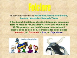 Folclore As danças folcloricas são: Boi-Bumbá , Festival de Parintins ,   Jacundá ,   Marabaixo ,   Marujada , Tirana . O Boi-bumbá, tradição celebrada, inicialmente, como uma festa no meio da rua, atualmente, reúne uma multidão de 40.000 pessoas, num bumbódromo, que assistem à disputa entre os dois bois, representados pelos grupos  Vermelho , ou  Garantido , e  Azul , ou  Caprichoso .                                                 