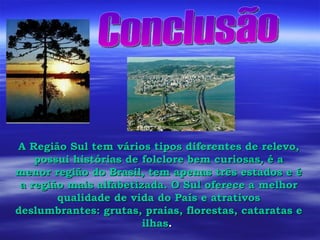 Conclusão A Região Sul tem vários tipos diferentes de relevo, possui histórias de folclore bem curiosas, é a menor região do Brasil, tem apenas três estados e é a região mais alfabetizada. O Sul oferece a melhor qualidade de vida do País e atrativos deslumbrantes: grutas, praias, florestas, cataratas e ilhas .  