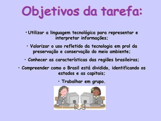 Objetivos da tarefa: Utilizar a linguagem tecnológica para representar e interpretar informações; Valorizar o uso refletido da tecnologia em prol da preservação e conservação do meio ambiente; Conhecer as características das regiões brasileiras; Compreender como o Brasil está dividido, identificando os estados e as capitais; Trabalhar em grupo. 