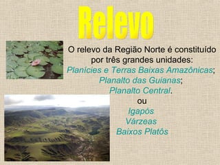 Relevo O relevo da Região Norte é constituído por três grandes unidades: Planícies e Terras Baixas Amazônicas ;  Planalto das Guianas ;  Planalto Central .  ou Igapós   Várzeas   Baixos Platôs 