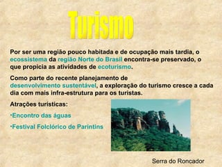 Turismo Por ser uma região pouco habitada e de ocupação mais tardia, o  ecossistema  da  região Norte do Brasil  encontra-se preservado, o que propicia as atividades de  ecoturismo . Como parte do recente planejamento de  desenvolvimento sustentável , a exploração do turismo cresce a cada dia com mais infra-estrutura para os turistas. Atrações turísticas: Encontro das águas   Festival Folclórico de Parintins   Serra do Roncador 