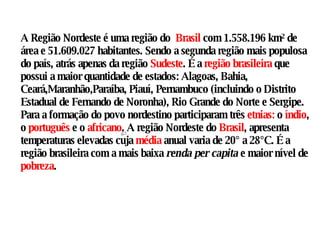 A Região Nordeste é uma região do  Brasil  com 1.558.196 km² de área e 51.609.027 habitantes. Sendo a segunda região mais populosa do país, atrás apenas da região  Sudeste . É a  região brasileira  que possui a maior quantidade de estados: Alagoas, Bahia, Ceará,Maranhão,Paraíba, Piauí, Pernambuco (incluindo o Distrito Estadual de Fernando de Noronha), Rio Grande do Norte e Sergipe. Para a formação do povo nordestino participaram três  etnias:  o  índio , o  português  e o  africano . A região Nordeste do  Brasil , apresenta temperaturas elevadas cuja  média  anual varia de 20° a 28°C. É a região brasileira com a mais baixa  renda per capita  e maior nível de  pobreza .  