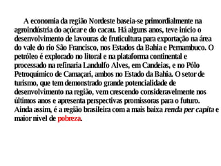 A economia da região Nordeste baseia-se primordialmente na agroindústria do açúcar e do cacau. Há alguns anos, teve início o desenvolvimento de lavouras de fruticultura para exportação na área do vale do rio São Francisco, nos Estados da Bahia e Pernambuco. O petróleo é explorado no litoral e na plataforma continental e processado na refinaria Landulfo Alves, em Candeias, e no Pólo Petroquímico de Camaçari, ambos no Estado da Bahia. O setor de turismo, que tem demonstrado grande potencialidade de desenvolvimento na região, vem crescendo consideravelmente nos últimos anos e apresenta perspectivas promissoras para o futuro. Ainda assim, é a região brasileira com a mais baixa  renda per capita  e maior nível de  pobreza .  