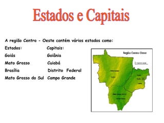 A região Centro - Oeste contém vários estados como: Estados:  Capitais: Goiás  Goiânia Mato Grosso  Cuiabá Brasília  Distrito  Federal Mato Grosso do Sul  Campo Grande Estados e Capitais 