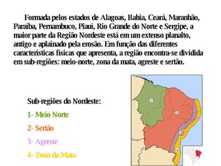 Formada pelos estados de Alagoas, Bahia, Ceará, Maranhão, Paraíba, Pernambuco, Piauí, Rio Grande do Norte e Sergipe, a maior parte da Região Nordeste está em um extenso planalto, antigo e aplainado pela erosão. Em função das diferentes características físicas que apresenta, a região encontra-se dividida em sub-regiões: meio-norte, zona da mata, agreste e sertão.  Sub-regiões do Nordeste: 1- Meio Norte 2- Sertão 3- Agreste 4- Zona da Mata 