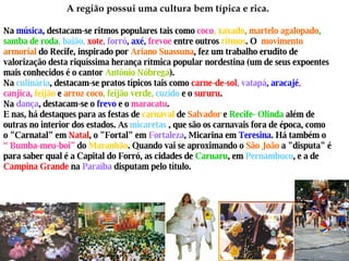 A região possui uma cultura bem típica e rica. Na  música , destacam-se ritmos populares tais como  coco , xaxado , martelo agalopado , samba de roda , baião,  xote , forró , axé,   frevoe  entre outros  ritmos . O  movimento armorial  do Recife, inspirado por  Ariano Suassuna , fez um trabalho erudito de valorização desta riquíssima herança rítmica popular nordestina (um de seus expoentes mais conhecidos é o cantor  Antônio Nóbrega ). Na  culinária , destacam-se pratos típicos tais como  carne-de-sol , vatapá , aracajé , canjica,  feijão   e  arroz coco , feijão verde,   cozido  e o  sururu . Na  dança , destacam-se o  frevo  e o  maracatu . E nas, há destaques para as festas de  carnaval  de  Salvador  e   Recife- Olinda  além de outras no interior dos estados. As  micaretas  , que são os carnavais fora de época, como o "Carnatal" em  Natal , o "Fortal" em  Fortaleza , Micarina em  Teresina . Há também o  “ Bumba-meu-boi”  do  Maranhão . Quando vai se aproximando o  São João  a "disputa" é para saber qual é a Capital do Forró, as cidades de  Caruaru , em  Pernambuco , e a de  Campina Grande  na  Paraíba  disputam pelo título. 