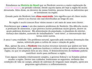 Estudamos na  História do Brasil  que no Nordeste ocorreu a maior exploração da  cana-de-açúcar , no período colonial. Desde aquela época até hoje a região foi muito devastada. Além disso, no decorrer da nossa história, poucas foram as indústrias que se instalaram na região. Grande parte do Nordeste tem  clima semi-árido . Isto significa que ali chove muito pouco e as chuvas são mal distribuídas ao longo do ano. Na região é muito comum ficar vários meses e até mais de anos sem chover. Percebemos que a  seca  é um dos maiores problemas do Nordeste. Ela dificulta muito a produção de alimentos, o que provoca outros problemas muito graves, dentre os quais podemos destacar:  Má alimentação da população, o abandono do interior, inchaço das cidades, aumento de trabalhadores “ sem-terra”, a concentração das terras entre outros. A seca é uma realidade. Um problema natural, agravado pela contínua devastação das matas, sobretudo para o cultivo de cana e criação de gado. Mas, apesar da seca, o  Nordeste  tem muitos recursos naturais que podem ser bem aproveitados. Como exemplo, podemos lembrar o cultivo de vários produtos nativos da região, ou que se adaptam bem ao seu clima. O desenvolvimento do  turismo  poderia contribuir muito para melhorar a região. Com alguns cuidados relativamente simples, o governo federal e os Estados podem mudar a região. Dentre tais cuidados, lembramos os seguintes: melhoria das condições de vida no campo, adoção de sistemas de irrigação mais simples, apoio aos pequenos agricultores e o reflorestamento. 