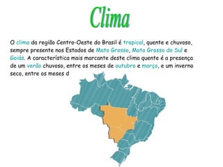 O  clima  da região Centro-Oeste do Brasil é  tropical , quente e chuvoso, sempre presente nos Estados de  Mato Grosso ,  Mato Grosso do Sul  e  Goiás . A característica mais marcante deste clima quente é a presença de um  verão  chuvoso, entre os meses de  outubro  e  março , e um inverno seco, entre os meses de  maio  e  setembro  . Clima 