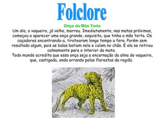 Onça da Mão Torta Um dia, o vaqueiro, já velho, morreu. Imediatamente, nas matas próximas, começou a aparecer uma onça grande, esquisita, que tinha a mão torta. Os caçadores encontrando-a, tirotearam longo tempo a fera. Porém sem resultado algum, pois as balas batiam nela e caíam no chão. E ela se retirou calmamente para o interior da mata.  Todo mundo acredita que essa onça seja a encarnação da alma do vaqueiro, que, castigada, anda errando   pelas florestas da região .  Folclore 