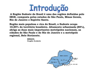 A Região Sudeste do Brasil é uma das regiões definidas pelo IBGE, composta pelos estados de São Paulo, Minas Gerais, Rio de Janeiro e Espírito Santo. Região mais populosa e rica do Brasil, o Sudeste ocupa 10,85% do território brasileiro. Altamente urbanizada (88%), abriga as duas mais importantes metrópoles nacionais, as cidades de São Paulo e do Rio de Janeiro e a metrópole regional, Belo Horizonte. Introdução 