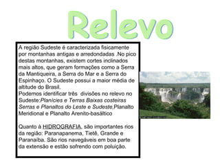 A região Sudeste é caracterizada fisicamente por montanhas antigas e arredondadas .No pico destas montanhas, existem cortes inclinados mais altos, que geram formações como a Serra da Mantiqueira, a Serra do Mar e a Serra do Espinhaço. O Sudeste possui a maior média de altitude do Brasil. Podemos identificar três  divisões no relevo no Sudeste: Planícies e Terras Baixas costeiras Serras e Planaltos do Leste e Sudeste, Planalto Meridional e Planalto Arenito-basáltico Quanto à  HIDROGRAFIA , são importantes rios da região: Paranapanema, Tietê, Grande e Paranaíba. São rios navegáveis em boa parte da extensão e estão sofrendo com poluição. Relevo 