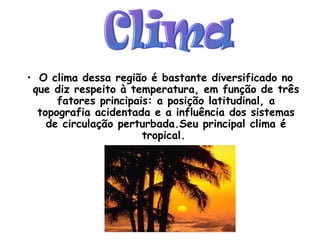 O clima dessa região é bastante diversificado no que diz respeito à temperatura, em função de três fatores principais: a posição latitudinal, a topografia acidentada e a influência dos sistemas de circulação perturbada.Seu principal clima é tropical.  Clima 