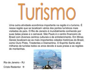 Turismo Uma outra atividade econômica importante na região é o turismo. É nessa região que se localizam vários dos pontos turísticos mais visitados do país. O Rio de Janeiro é mundialmente conhecido por suas belas praias e o carnaval. São Paulo é o centro financeiro do Brasil com diversos centros culturais e de entretenimento. Em Minas Gerais localizam-se as mais importantes cidades históricas do Brasil, como Ouro Preto, Tiradentes e Diamantina. O Espírito Santo atrai milhares de turistas todos os anos devido à suas praias e as regiões de montanhas. Rio de Janeiro - RJ Cristo Redentor   