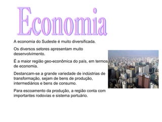 Economia A economia do Sudeste é muito diversificada.  Os diversos setores apresentam muito desenvolvimento.  É a maior região geo-econômica do país, em termos de economia. Destancam-se a grande variedade de indústrias de transformação, sejam de bens de produção, intermediários e bens de consumo. Para escoamento da produção, a região conta com importantes rodovias e sistema portuário.  