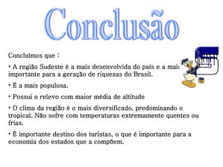 Conclusão Concluímos que : A região Sudeste é a mais desenvolvida do país e a mais importante para a geração de riquezas do Brasil. É a mais populosa. Possui o relevo com maior média de altitude O clima da região é o mais diversificado, predominando o tropical. Não sofre com temperaturas extremamente quentes ou frias. É importante destino dos turistas, o que é importante para a economia dos estados que a compõem. 