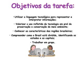 Objetivos da tarefa: Utilizar a linguagem tecnológica para representar e interpretar informações; Valorizar o uso refletido da tecnologia em prol da preservação e conservação do meio ambiente; Conhecer as características das regiões brasileiras; Compreender como o Brasil está dividido, identificando os estados e as capitais; Trabalhar em grupo. 