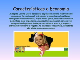 Características e Economia A Região Centro-Oeste apresenta população urbana relativamente numerosa. No meio rural, entretanto, predominam densidades   demográficas muito baixas, o que indica que a pecuária extensiva é a atividade mais importante. A agricultura comercial, por sua vez, vem ganhando grande destaque nos últimos anos e já supera o extrativismo mineral e vegetal. As atividades industriais, entretanto são ainda pouco expressivas. 