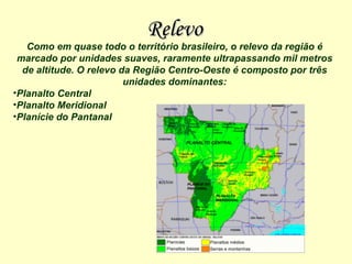Relevo Como em quase todo o território brasileiro, o relevo da região é marcado por unidades suaves, raramente ultrapassando mil metros de altitude. O relevo da Região Centro-Oeste é composto por três unidades dominantes: Planalto Central  Planalto Meridional  Planície do Pantanal   