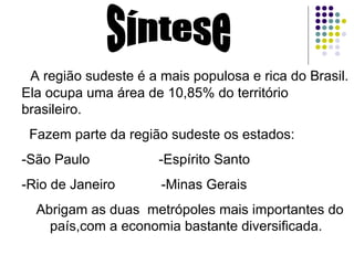 Síntese A região sudeste é a mais populosa e rica do Brasil. Ela ocupa uma área de 10,85% do território brasileiro. Fazem parte da região sudeste os estados: -São Paulo  -Espírito Santo -Rio de Janeiro  -Minas Gerais Abrigam as duas  metrópoles mais importantes do país,com a economia bastante diversificada. 