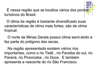 É nessa região que se localiza vários dos pontos turísticos do Brasil. O clima da região é bastante diversificado suas características de clima mais fortes, são de clima tropical. O norte de Minas Gerais possui clima semi-árido e faz parte do polígono das secas. Na região apresentada existem vários rios importantes, como o rio Tietê , rio Paraíba do sul, rio Paraná, rio Piracicaba , rio Doce.  E também apresenta a nascente do rio São Francisco. 