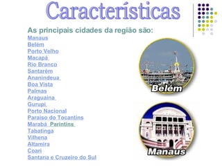Características As principais cidades da região são:   Manaus Belém Porto Velho Macapá   Rio Branco Santarém Ananindeua   Boa Vista Palmas Araguaína   Gurupi   Porto Nacional Paraíso do Tocantins Marabá   Parintins   Tabatinga Vilhena Altamira Coari Santana  e  Cruzeiro do Sul 