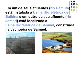 Em um de seus afluentes ( rio  Uamutã ) está instalada a  Usina Hidrelétrica de  Balbina  e em outro de seu afluente ( rio  Jamari ) está localizada a  usina Hidrelétrica de Samuel , construída na cachoeira de Samuel. 