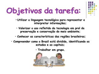 Objetivos da tarefa: Utilizar a linguagem tecnológica para representar e interpretar informações; Valorizar o uso refletido da tecnologia em prol da preservação e conservação do meio ambiente; Conhecer as características das regiões brasileiras; Compreender como o Brasil está dividido, identificando os estados e as capitais; Trabalhar em grupo. 