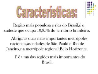 Região mais populosa e rica do Brasil,é o sudeste que ocupa 10,85% do território brasileiro. Abriga as duas mais importantes metrópoles nacionais,as cidades de São Paulo e Rio de Janeiro,e a metrópole regional,Belo Horizonte. E é uma das regiões mais importantes do Brasil. Características: 