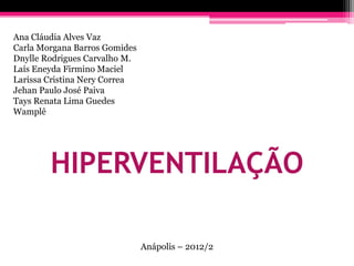 Ana Cláudia Alves Vaz
Carla Morgana Barros Gomides
Dnylle Rodrigues Carvalho M.
Laís Eneyda Firmino Maciel
Larissa Cristina Nery Correa
Jehan Paulo José Paiva
Tays Renata Lima Guedes
Wamplê




        HIPERVENTILAÇÃO

                               Anápolis – 2012/2
 