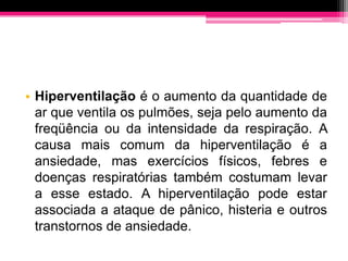 • Hiperventilação é o aumento da quantidade de
  ar que ventila os pulmões, seja pelo aumento da
  freqüência ou da intensidade da respiração. A
  causa mais comum da hiperventilação é a
  ansiedade, mas exercícios físicos, febres e
  doenças respiratórias também costumam levar
  a esse estado. A hiperventilação pode estar
  associada a ataque de pânico, histeria e outros
  transtornos de ansiedade.
 
