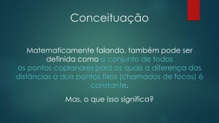 Conceituação
Matematicamente falando, também pode ser
definida como o conjunto de todos
os pontos coplanares para os quais a diferença das
distâncias a dois pontos fixos (chamados de focos) é
constante.
Mas, o que isso significa?
 