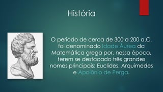 História
O período de cerca de 300 a 200 a.C.
foi denominado Idade Áurea da
Matemática grega por, nessa época,
terem se destacado três grandes
nomes principais: Euclides, Arquimedes
e Apolônio de Perga.
 