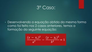 3° Caso:
• Desenvolvendo a equação obtida da mesma forma
como foi feito nos 2 casos anteriores, temos a
formação da seguinte equação:
(𝑥 − 𝑥 𝑐)2
𝑎²
−
(𝑦 − 𝑦𝑐)2
𝑏2
= 1
 