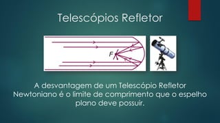 Telescópios Refletor
A desvantagem de um Telescópio Refletor
Newtoniano é o limite de comprimento que o espelho
plano deve possuir.
 