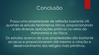 Conclusão
Possui uma propriedade de reflexão bastante útil
quando se estuda fenômenos óticos, proporcionando
a ela diversas aplicações práticas no ramo da
Astronomia e da Física.
Os estudos acerca de suas propriedades são bastante
arcaicos e proporcionaram até mesmo a criação e
desenvolvimento dos relógios mais primitivos.
 