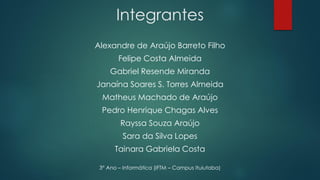 Alexandre de Araújo Barreto Filho
Felipe Costa Almeida
Gabriel Resende Miranda
Janaína Soares S. Torres Almeida
Matheus Machado de Araújo
Pedro Henrique Chagas Alves
Rayssa Souza Araújo
Sara da Silva Lopes
Tainara Gabriela Costa
3° Ano – Informática (IFTM – Campus Ituiutaba)
Integrantes
 