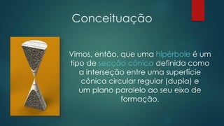 Conceituação
Vimos, então, que uma hipérbole é um
tipo de secção cônica definida como
a interseção entre uma superfície
cônica circular regular (dupla) e
um plano paralelo ao seu eixo de
formação.
 