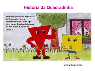 História da Quadradinha ASCENSÃO PEREIRA Primeiro apareceu o  fortalhaço do Triângulo. Estava convencido de que era o tipo  ideal para a Quadradinha, mas ela não o quis. E ele foi-se embora. 