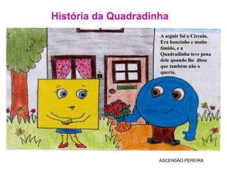 História da Quadradinha ASCENSÃO PEREIRA A seguir foi o Circulo. Era bonzinho e muito tímido, e a Quadradinha teve pena dele quando lhe  disse que também não o queria. 