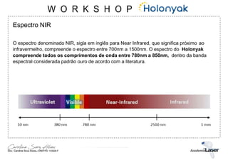 Espectro NIR
O espectro denominado NIR, sigla em inglês para Near Infrared, que significa próximo ao
infravermelho, compreende o espectro entre 700nm a 1500nm. O espectro do Holonyak
compreende todos os comprimentos de onda entre 780nm a 850nm, dentro da banda
espectral considerada padrão ouro de acordo com a literatura.
 